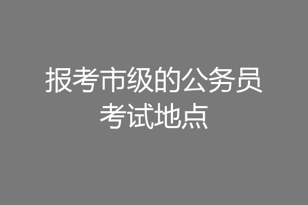 报考市级的公务员考试地点