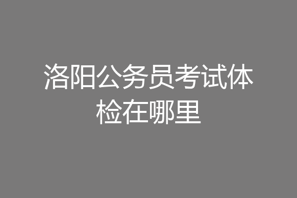 洛阳公务员考试体检在哪里