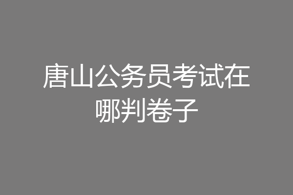 唐山公务员考试在哪判卷子