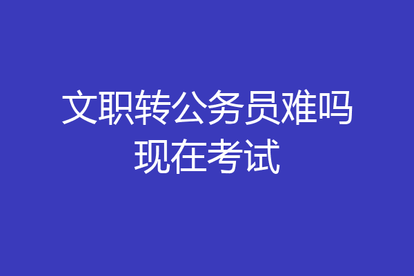 文职转公务员难吗现在考试