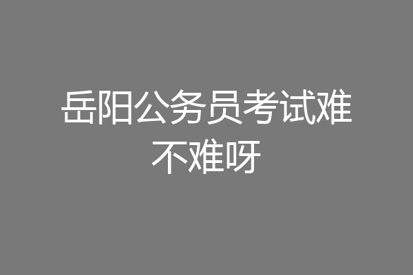 岳阳公务员考试难不难呀