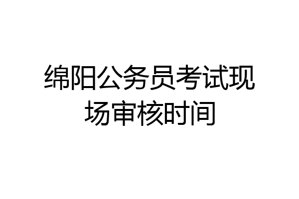 绵阳公务员考试现场审核时间