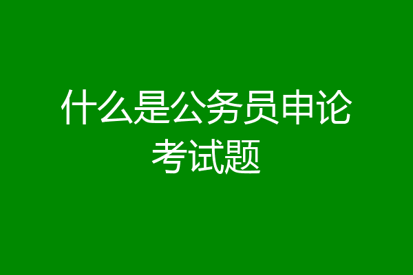 什么是公务员申论考试题