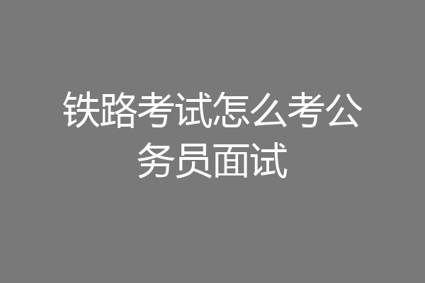 铁路考试怎么考公务员面试