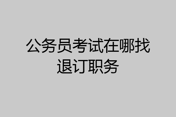 公务员考试在哪找退订职务