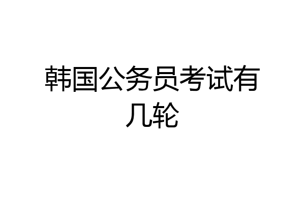韩国公务员考试有几轮
