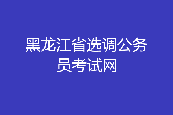 黑龙江省选调公务员考试网