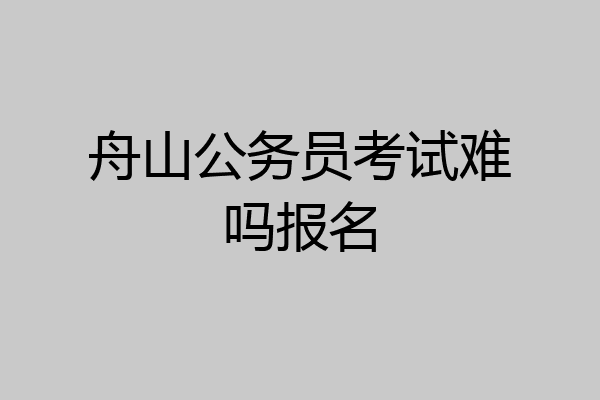 舟山公务员考试难吗报名