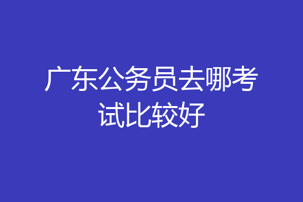 广东公务员去哪考试比较好