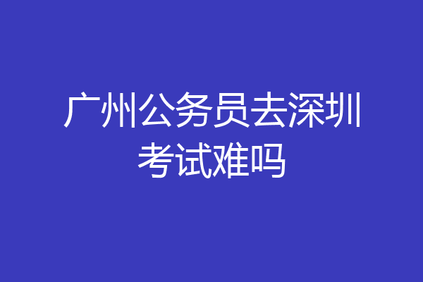 广州公务员去深圳考试难吗
