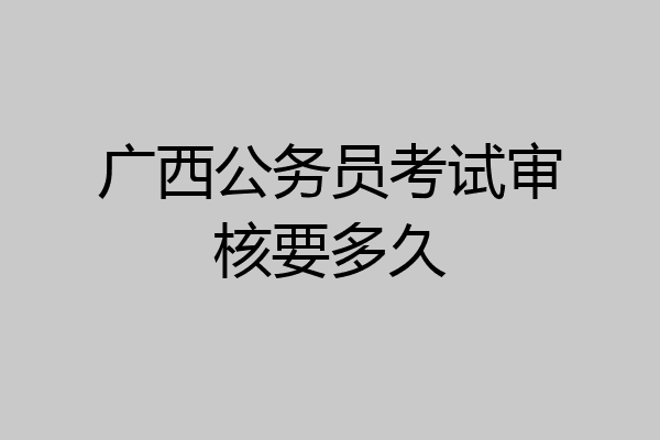 广西公务员考试审核要多久