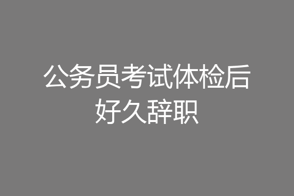 公务员考试体检后好久辞职