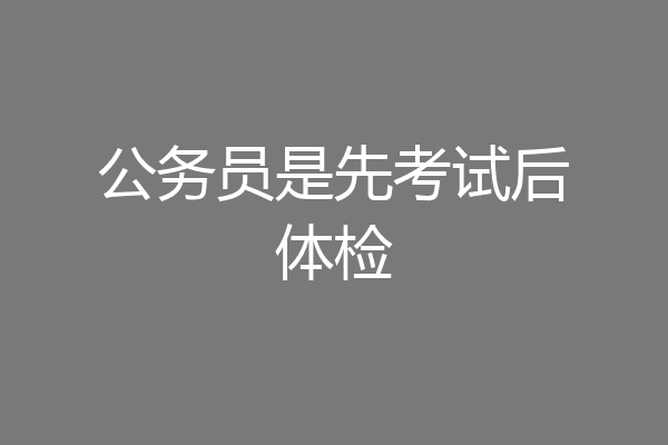 公务员是先考试后体检