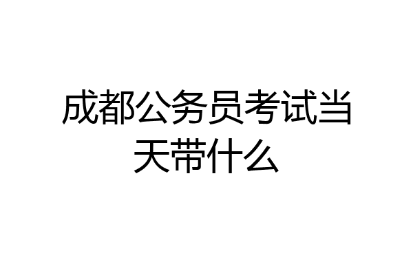 成都公务员考试当天带什么