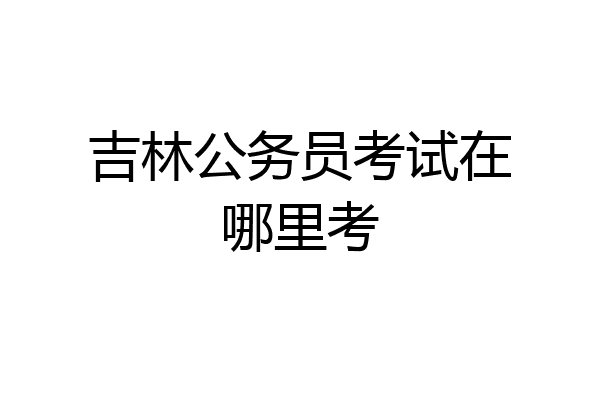 吉林公务员考试在哪里考