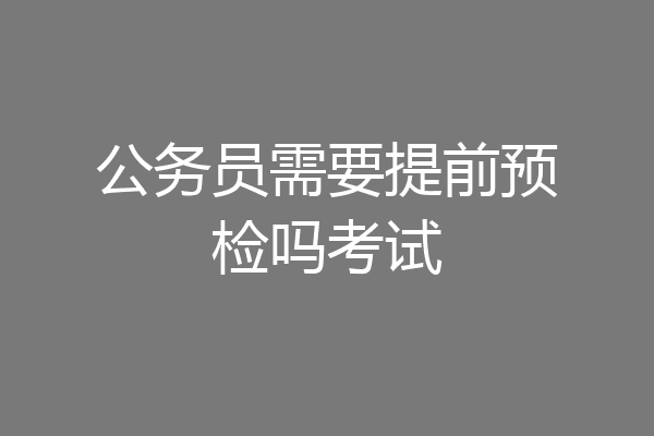 公务员需要提前预检吗考试