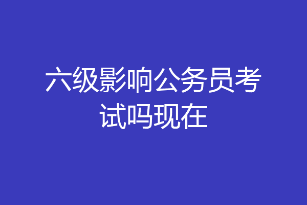 六级影响公务员考试吗现在