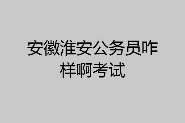 安徽淮安公务员咋样啊考试