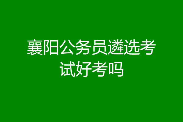 襄阳公务员遴选考试好考吗