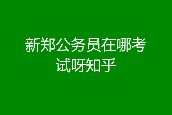 新郑公务员在哪考试呀知乎