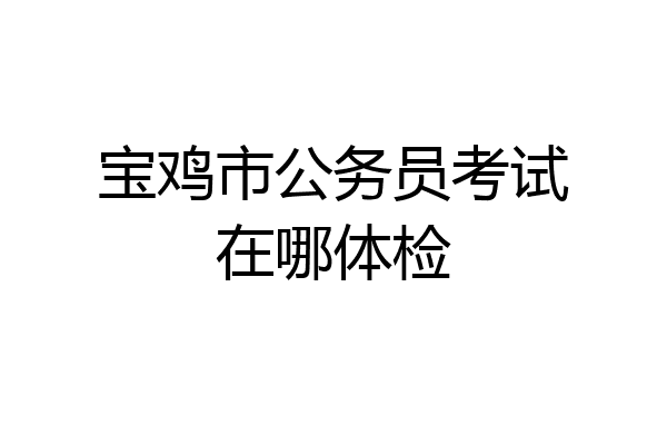 宝鸡市公务员考试在哪体检