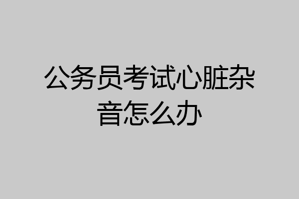 公务员考试心脏杂音怎么办