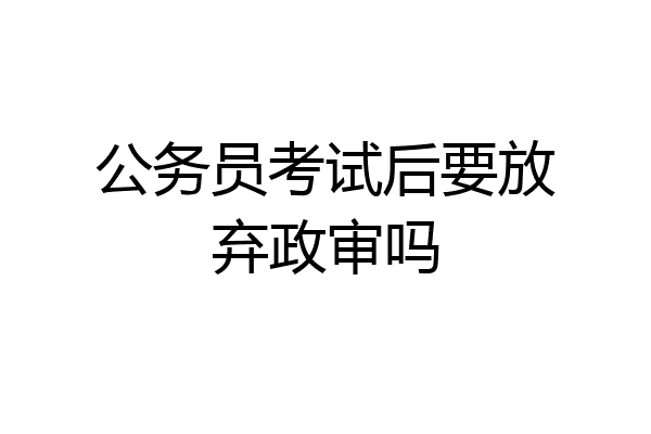 公务员考试后要放弃政审吗