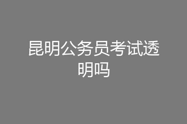 昆明公务员考试透明吗