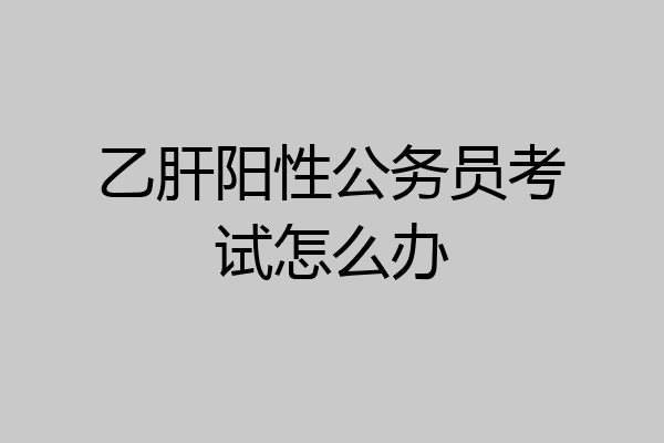 乙肝阳性公务员考试怎么办