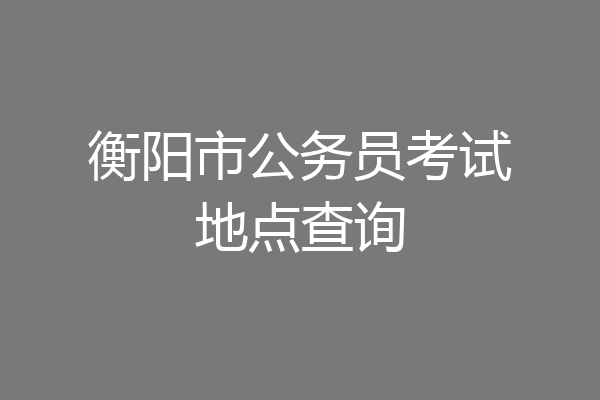 衡阳市公务员考试地点查询