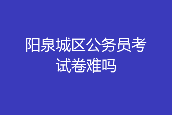 阳泉城区公务员考试卷难吗