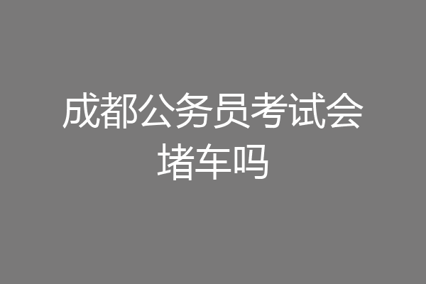 成都公务员考试会堵车吗