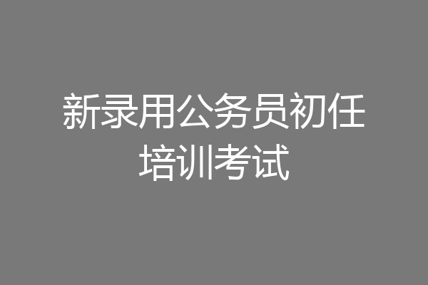 新录用公务员初任培训考试