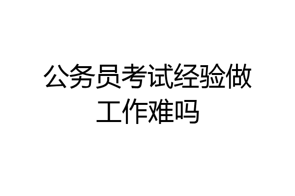 公务员考试经验做工作难吗