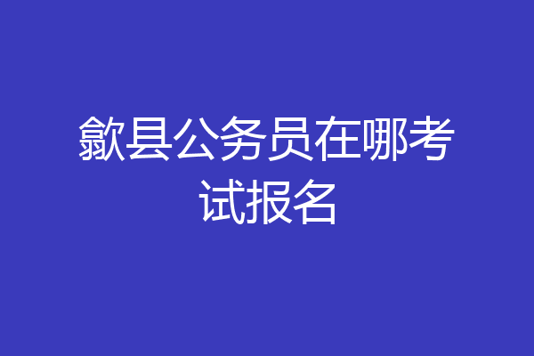 歙县公务员在哪考试报名