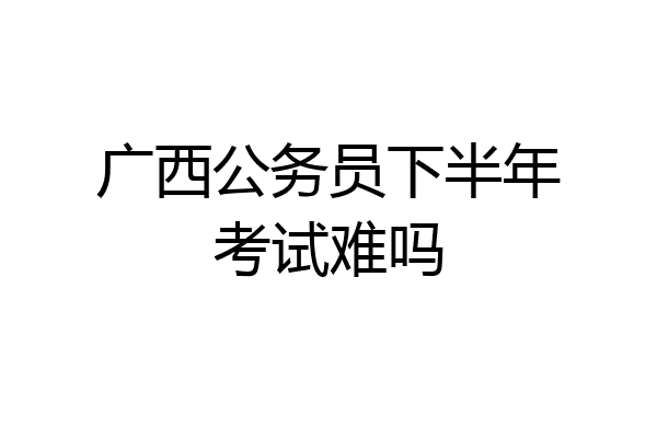 广西公务员下半年考试难吗