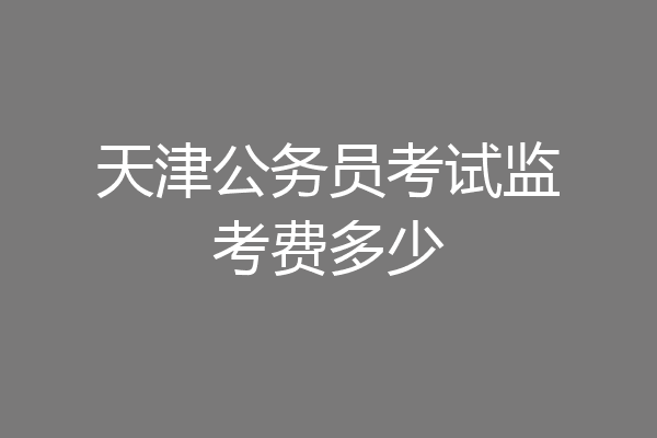 天津公务员考试监考费多少
