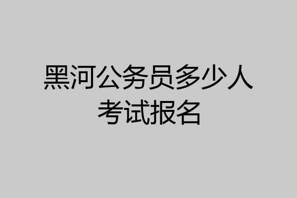 黑河公务员多少人考试报名