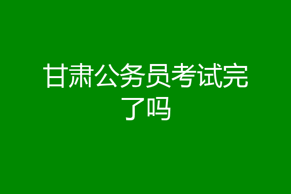 甘肃公务员考试完了吗