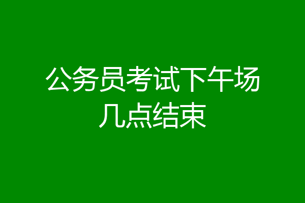 公务员考试下午场几点结束