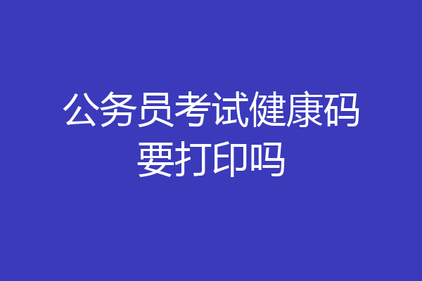 公务员考试健康码要打印吗