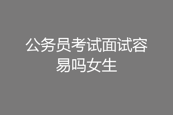 公务员考试面试容易吗女生