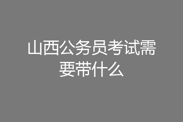 山西公务员考试需要带什么