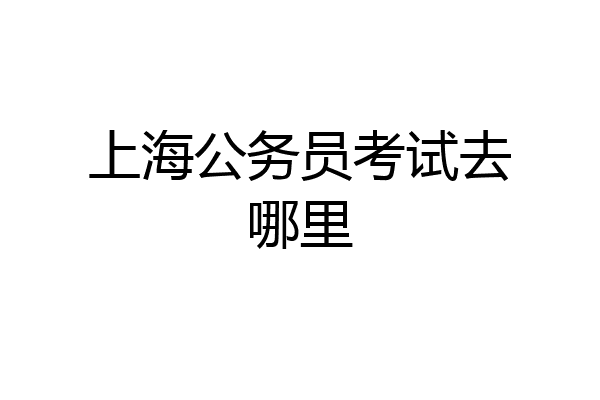 上海公务员考试去哪里