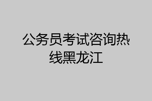 公务员考试咨询热线黑龙江