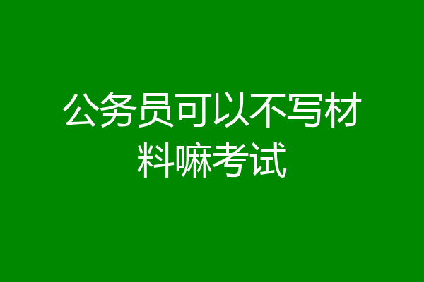 公务员可以不写材料嘛考试