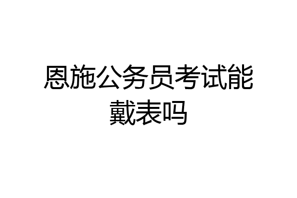 恩施公务员考试能戴表吗