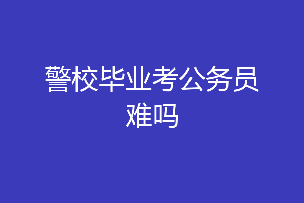 警校毕业考公务员难吗