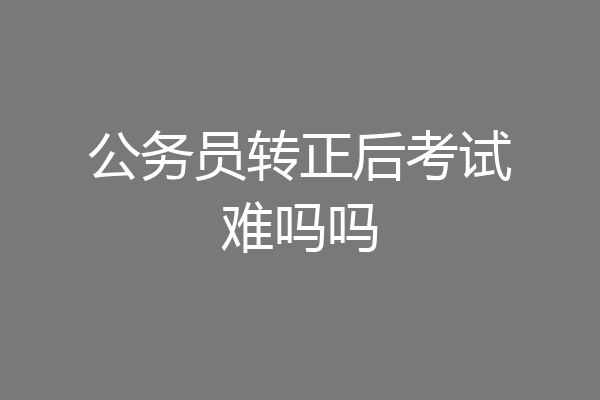 公务员转正后考试难吗吗