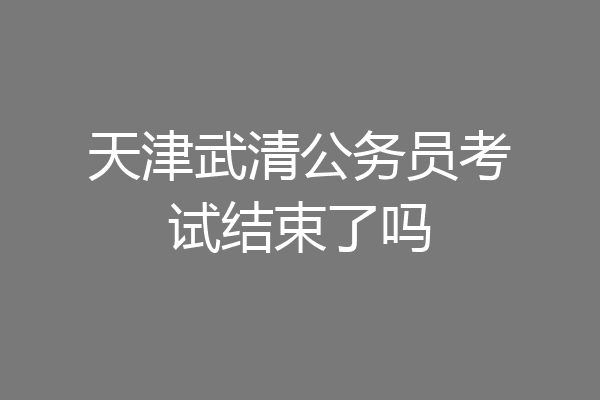 天津武清公务员考试结束了吗